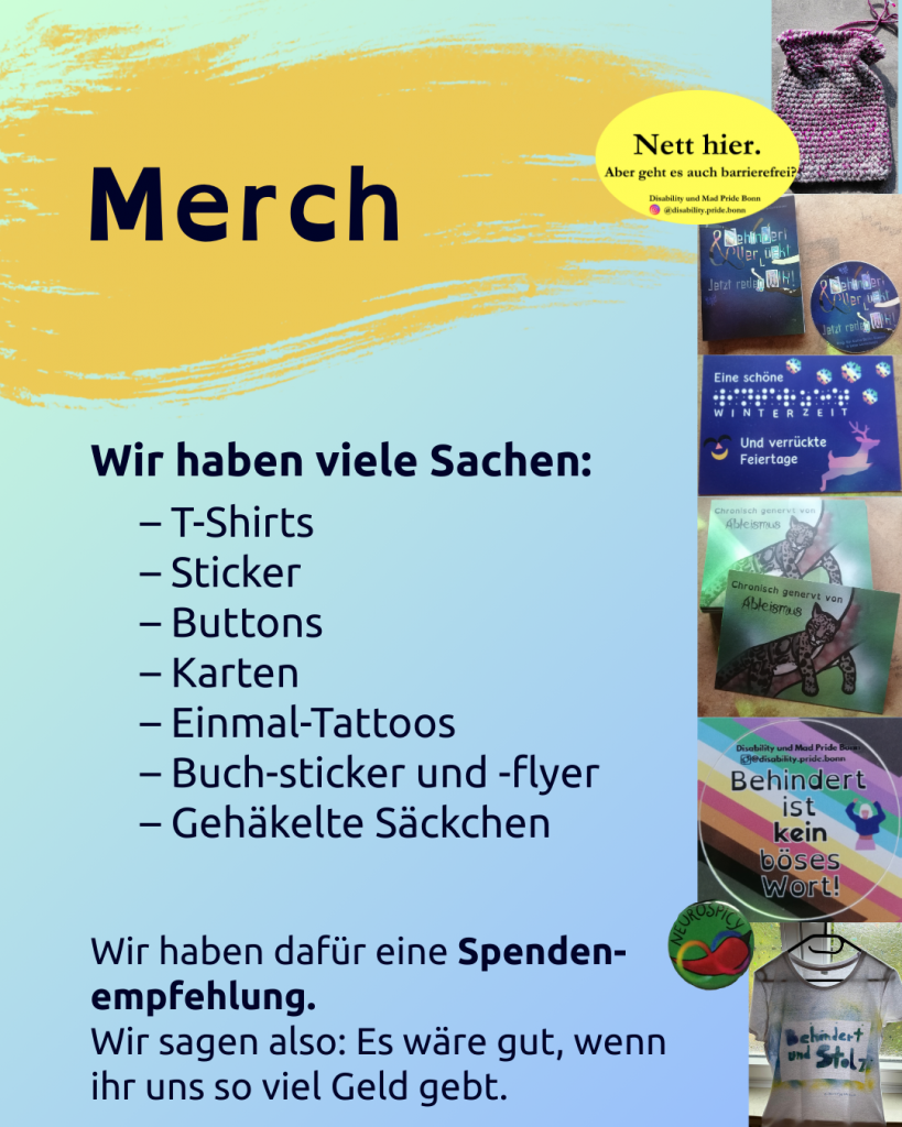 Merch 
(das steht vor gelbem Untergrund, der restliche Hintergrund ist hellblau bis türkis)
Darunter steht: 
Wir haben viele Sachen: 
– T-Shirts
– Sticker
– Buttons
– Karten
– Einmal-Tattoos
– Buch-sticker und -flyer
– Gehäkelte Säckchen

Wir haben dafür eine Spenden-Empfehlung. 
Wir sagen also: Es wäre gut, wenn ihr uns so viel Geld gebt. 

Daneben sind Bilder von einzelnen Produkten zu sehen: 
- ein rosarotes gehäkeltes Säckchen
- der Sticker: Nett hier. Aber geht es auch barrierefrei. 
- die Flyer und der Sticker vom Buch (mit dem Cover vom Buch: Behindert und Verrückt. Jetzt reden Wir)
- die eine Winterkarte (blau, auf der steht: Eine schöne Winterzeit und verrückte Feiertage)
- die Karten mit dem Nebelparder und dem Spruch "Chronisch genervt von Ableismus"
- der Sticker mit der Disability / CIMND* Pride Fahne und dem Spruch: Behindert ist kein böses Wort. 
- der grüne Button mit der Chilli und Neurodivergenzschleife und der Aufschrift: Neurospicy
- ein T-Shirt auf dem steht: Behindert und stolz