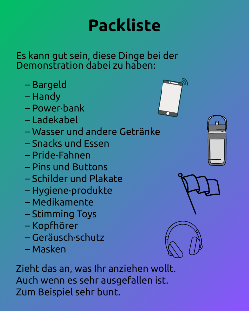 Text: Packliste 
Es kann gut sein, diese Dinge bei der Demonstration dabei zu haben: 

– Bargeld
– Handy
– Power·bank
– Ladekabel
– Wasser und andere Getränke
– Snacks und Essen
– Pride-Fahnen
– Pins und Buttons
– Schilder und Plakate
– Hygiene·produkte
– Medikamente
– Stimming Toys
– Kopfhörer
– Geräusch·schutz
– Masken 

Zieht das an, was Ihr anziehen wollt.
Auch wenn es sehr ausgefallen ist. 
Zum Beispiel sehr bunt. 

Rechts neben dem Text sind zu sehen:
- ein Handy
- eine Trinkflasche
- eine Fahne
- Kopfhörer