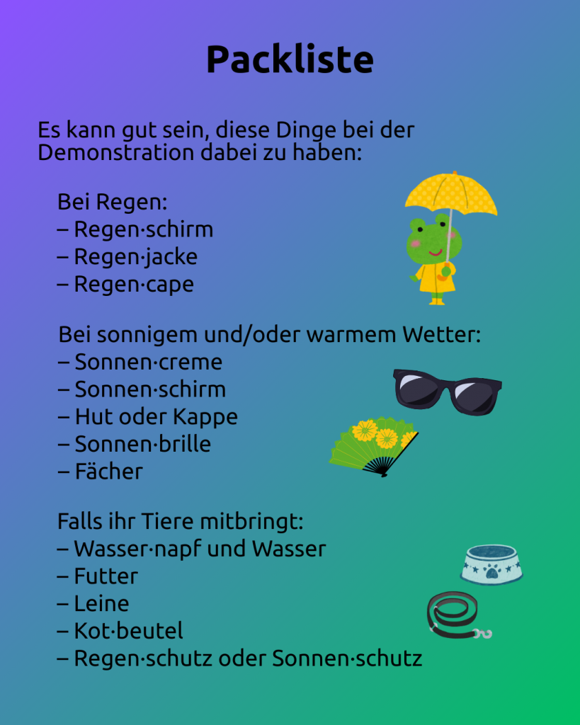 Text: Packliste
Es kann gut sein, diese Dinge bei der Demonstration dabei zu haben: 

Bei Regen: 
– Regen·schirm
– Regen·jacke
– Regen·cape 

Bei sonnigem und/oder warmem Wetter: 
– Sonnen·creme
– Sonnen·schirm
– Hut oder Kappe
– Sonnen·brille
– Fächer 

Falls ihr Tiere mitbringt: 
– Wasser·napf und Wasser
– Futter
– Leine
– Kot·beutel
– Regen·schutz oder Sonnen·schutz 

Rechts neben dem Text sind zu sehen: 
- ein Frosch mit Regenschirm, Regenmantel und Gummistiefeln
- eine Sonnenbrille
- eine Fächer
- ein Napf
- eine Leine