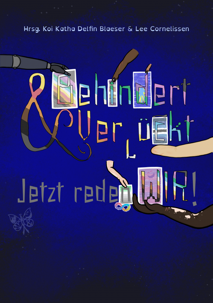 Der Hintergrund ist blau bis sehr dunkelblau. Darauf sind kleine Punkte, so dass es ein wenig an Sterne erinnert. Oben steht: Hrsg. [Herausgeber*innen] Koi Katha Delfin Blaeser & Lena Cornelissen. Darunter steht: Behindert & Verrückt Jetzt reden WIR! Die Buchstaben von „Behindert“ und „Verrückt“ und „Wir“ sowie das &-Zeichen sind quer gestreift in den Farben der CIMND* / Disability Pride Fahne von Koi und Lena: grauer Hintergrund, mit queren Streifen in helllila / rosa, dunkellila, türkis, blau, weiß, gelb, rot, orange, braun und schwarz. Die Wörter „Jetzt reden" und das Ausrufezeichen sind grau. Sechs Arme halten Tafeln, die zu einzelnen Buchstaben gehören. Ein Arm mit einer dunkelgrauen Prothese hält die Tafel vom „B" von „Behindert", wobei auf der Tafel die CIMND* / Disability Pride Fahne zu sehen ist. Ein dicker brauner Arm mit zwei noch recht roten Narben und 4 Fingern hält eine Tafel beim „i" von „Behindert". Darauf zu sehen ist die Bad Disabled Pride Fahne mit waagerechten Streifen in lila, grau, orange, weiß, grün, blau und lila. Der Punkt vom „i“ ist in Form eines Feuers, was das Feuer auf der Bad Disabled Pride Fahne widerspiegelt. Ein kleiner hellbrauner Arm hält eine blaue Kachel beim „d" von „Behindert". Im „d“ selbst ist die Deaf Pride Fahne zu erkennen: eine blaue Hand mit gelbem Rand vor dunkelblauem Hintergrund. Das zweite „r“ von „Verrückt“ steht auf dem Kopf. Ein gelblich-beiger Arm ohne Hand, mit Narben hält die Tafel beim „c“ von „Verrückt". Da ist die Spoonie Pride Fahne zu sehen (dunkelblau, blau, hellblau, weiß, schwarz, weiß, hellblau, blau, dunkelblau gestreift). Oben auf der Kachel liegt noch ein Löffel. Ein hellrosa Arm mit Dysmelie (Fehlbildung an den Extremitäten), auf dem einige weiße Flecken zu sehen sind, hält die Tafel vom „n" von „reden". Zu sehen ist da die General Anxiety Pride Fahne mit Streifen in dunkelgrün, hellgrün, weiß, hellgrau, und dann Streifen in zunehmend dunklerem grau. Darunter ist die bunte Neurodivergenz-Schleife (eine liegende 8). Auch beim „W" von „Wir" gibt es eine Tafel, dieses Mal mit der Mad Pride Fahne: dunkellila-helllila gestreift (von oben bis unten insgesamt dreimal) mit einem angedeuteten lachenden Gesicht. Diese Tafel wird von einem dunkelbraunen Arm gehalten, der einige helle Flecken hat und zwei Narben am Handgelenk. Vor dem dunkelblauen Hintergrund ist der CIMND*-Schmetterling zu sehen. Innerhalb eines Schmetterlings sind folgende Symbole integriert: Die Neurodivergenz-Schleife, eine andere Schleife (HIV / AIDS, andere Erkrankungen), gebärdende Hände, Löffel (Spoon Theory), &-Zeichen (System / Plurals), Gesicht der Mad Pride Fahne, Einhorn (unsichtbar gemachte Behinderung).