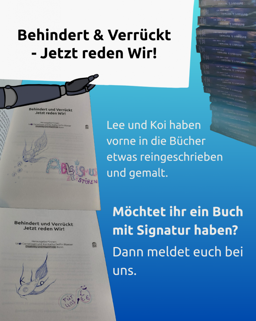 Der Hintergrund ist hellblau.
Oben hält ein Arm mit Prothese einen weißen Zettel.
Darauf steht: Behindert & Verrückt - Jetzt reden Wir!
Rechts daneben ist ein Stapel der Bücher zu sehen.
Auf dem Bild sind auch 2 Fotos von signierten Büchern.
Text:
Lee und Koi haben vorne in die Bücher etwas reingeschrieben und gemalt.
Möchtet ihr ein Buch mit Signatur haben?
Dann meldet euch bei uns.
So sehen die Signaturen aus:
Auf dem ersten Foto sieht die Signatur so aus:
Koi hat den Fisch Koi mit Kugelschreiber gemalt.
Der Fisch hat Flecken.
Vor dem Fisch sind Luftblasen.
In dreien davon sind die Buchstaben von Koi's Namen drin.
Lee hat mit Buntstift geschrieben.
Da steht: Ableismus zerstören.
Die Buchstaben haben verschiedene Muster.
Sie sind mit hellblau und rosa gemalt.
Die Buchstaben L, E und E sind mit Kugelschreiber geschrieben.
Also Lee's Name.
Auf dem zweiten Foto sieht die Signatur so aus:
Koi hat mit Kugelschreiber einen Koi mit Punkten gemalt.
In den Flossen sind die Buchstaben K, O und I drin gemalt.
Lee hat mit rosa und hellblauem Buntstift eine Neurodivergenz-schleife gemalt.
Also eine liegende Acht.
Darin steht links: Für uns.
Rechts steht: Lee.
Lee hat auch einen kleinen Löffel gemalt.
Und das Grinsen aus der Mad Pride Fahne.