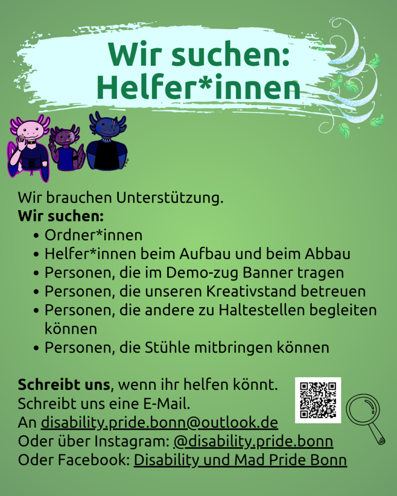 Der Hintergrund ist grün. Oben steht vor geschwungenem hellblauem Hintergrund: Wir suchen: Helfer*innen. Darunter sind 3 gezeichnete Axolotl (sie sehen goth, sportlich bzw. punk mäßig aus). Darunter steht Wir brauchen Unterstützung. Wir suchen: - Ordner*innen - Helfer*innen beim Aufbau und beim Abbau - Personen, die im Demo-zug Banner tragen - Personen, die unseren Kreativstand betreuen - Personen, die andere zu Haltestellen begleiten können - Personen, die Stühle mitbringen können. Schreibt uns, wenn ihr helfen könnt. Schreibt uns eine E-Mail. An disability.pride.bonn@outlook.de Oder über Instagram: @disability.pride.bonn Oder Facebook: Disability und Mad Pride Bonn. Daneben ist noch eine Lupe zu sehen.