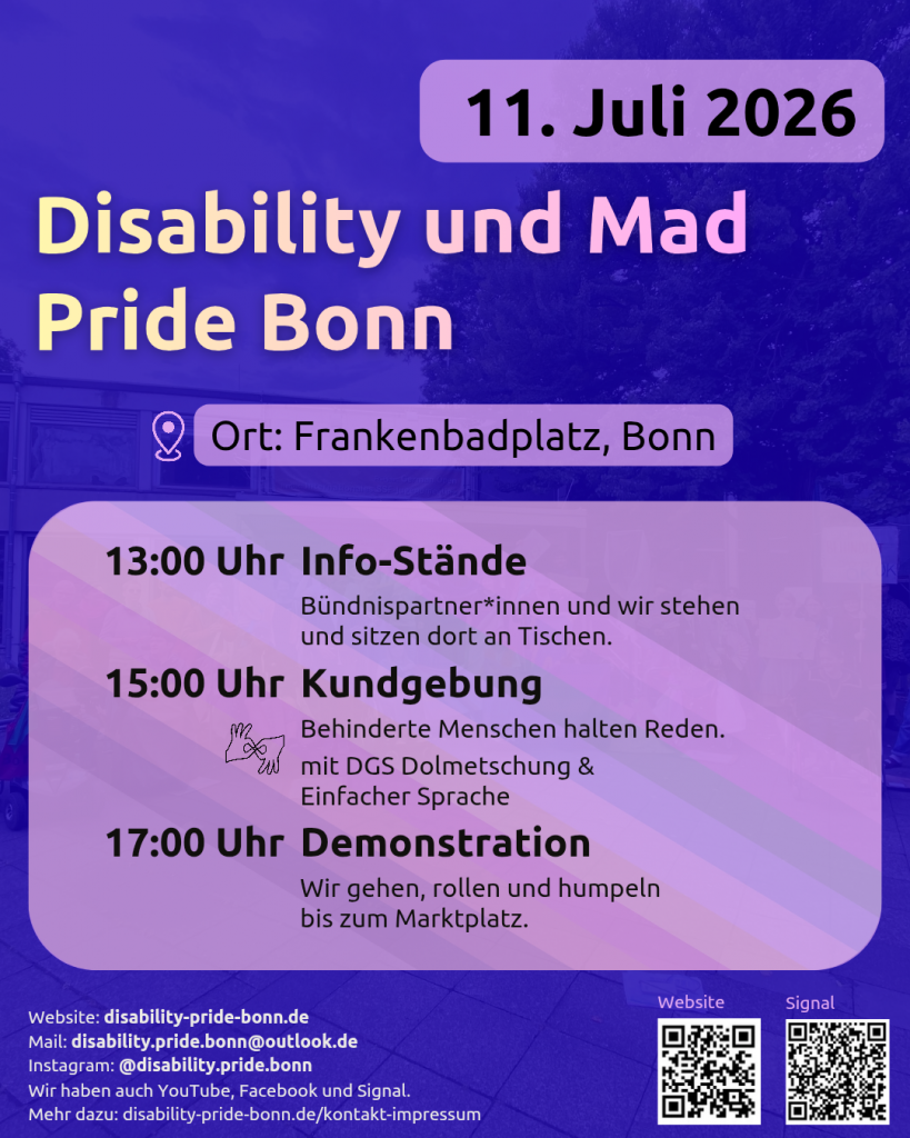 Der Hintergrund ist blau. Die Schrift ist schwarz auf lilanem Hintergrund. Disability und Mad Pride Bonn 
11. Juli 2026. Ort: Frankenbadplatz, Bonn. Darunter steht der Ablauf (im Hintergrund ist ganz leicht die CIMND* Pride Fahne zu sehen, mit grauem Hintergrund und dann Streifen in lila, pink, grün, blau, weiß, gelb, rot, orange, braun und schwarz). 13 Uhr: Info-Stände. Bündnispartner*innen und wir stehen und sitzen dort an Tischen. 15 Uhr: Kundgebung. Behinderte Menschen halten Reden, mit DGS Dolmetschung & Einfacher Sprache. 17 Uhr: Demonstration. Wir gehen, rollen und humpeln bis zum Marktplatz. Darunter steht: Website: disability-pride-bonn.de Mail: disability.pride.bonn@outlook.de Instagram: @disability.pride.bonn Wir haben auch YouTube, Facebook und Signal. Mehr dazu: disability-pride-bonn.de/kontakt-impressum . Daneben sind 2 QR-Codes. Der linke führt zur Website. Der rechte zur Signal-Infogruppe.
