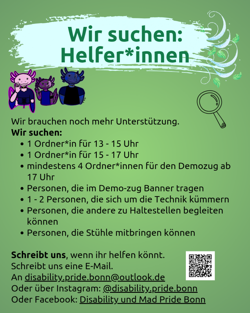Der Hintergrund ist grün. Oben steht vor geschwungenem hellblauem Hintergrund: Wir suchen: Helfer*innen. Darunter sind 3 gezeichnete Axolotl (sie sehen goth, sportlich bzw. punk mäßig aus). Darunter steht Wir brauchen noch mehr Unterstützung. Wir suchen: 1 Ordner*in für 13 - 15 Uhr, 1 Ordner*in für 15 - 17 Uhr, mindestens 4 Ordner*innen für den Demozug ab 17 Uhr, Personen, die im Demo-zug Banner tragen, 1 - 2 Personen, die sich um die Technik kümmern, Personen, die andere zu Haltestellen begleiten können, Personen, die Stühle mitbringen können. Schreibt uns, wenn ihr helfen könnt. Schreibt uns eine E-Mail. An disability.pride.bonn@outlook.de Oder über Instagram: @disability.pride.bonn Oder Facebook: Disability und Mad Pride Bonn. Daneben ist noch eine Lupe zu sehen.