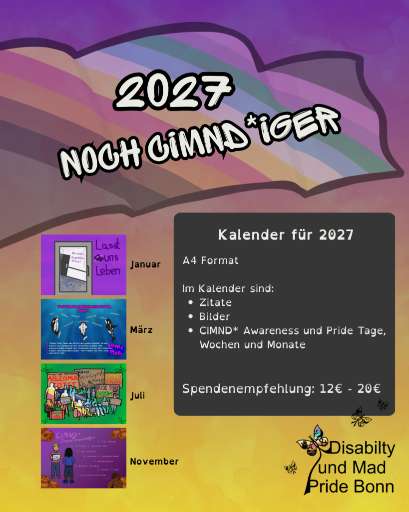 Der Hintergrund ist ein Farbverlauf von lila nach gelb.
Oben ist eine wehende CIMND* Fahne.
Die ist etwas durchsichtig.
Auf der Fahne steht:
2027
noch CIMND\*iger
Unten links sind 4 Bilder.
Die zeigen 4 Monate aus dem Kalender:
- Januar
Da ist eine Tür.
Der Hintergrund ist lila und pink.
Wie die Mad Pride Flagge.
Daneben steht: Lasst uns Leben
Das Glas der Tür ist zerbrochen.
Dahinter ist ein Gang.
Die Wände sind weiß.
Es gibt eine dunkelgraue Tür.
Auf der Wand steht in lila:
Wen schützt die geschützte Station?
- März
3 Orcas schwimmen Richtung Wasseroberfläche.
Auf jedem Orca steht: nicht.
Da sind Worte in weißer Schrift.
Die Orcas schnappen nach den Worte.
Die Worte sind:
- nett
- lieb
- hübsch
- inspirierend
- entspannt
- produktiv
- unabhängig
- selbstständig
- schnell
- pünktlich
Ganz oben steht:
Trotzdem Menschenrechte. Punkt.
Unten steht:
"Cripple Punk" lehnt den Mythos des "guten Krüppels" ab und bekennt sich stattdessen zum verbitterten Krüppel, dem uninspirierenden Krüppel, dem rauchenden Krüppel, dem trinkenden Krüppel, dem süchtigen Krüppel - dem Krüppel, der nicht "alles ausprobiert" hat.
Links daneben ist ein Gehstock.
Rechts daneben steht als pinkes Graffiti:
Cripple Punk.
- Juli
Es sind die Umrisse von protestierenden Leuten zu sehen.
Vorlage war ein Foto von der Disability und Mad Pride 2026.
Die Leute sind mit der CIMND\* Flagge hinterlegt.
Manche stehen.
Eine Person sitzt.
Manche sitzen im Rollstuhl.
Eine Person hat Katzenohren.
Manche Personen sind dick.
Manche Personen sind dünn.
Manche Personen sind groß.
Manche sind klein.
Manche Personen halten Schilder oder Flaggen.
Es gibt auch große Schilder im Hintergrund.
- Inter\* Progress Pride Flagge
- CIMND\* Pride Flagge
- T\*taub Pride Flagge
- Social Anxiety Pride Flagge mit einem grauen Kaninchen drauf
- Gemeinsam gegen Diskriminierung. Ableismus tötet. (Ableismus tötet. ist in rot geschrieben.)
- Your productivity doesn't define your worth. (Your ist in den Farben der Spoonie Pride Flagge. Da ist auch ein Löffel, an dem steht: Spoonie.)
- CIMND\* Pride
- Fix the System not me! (Fix the und me sind in den Mad Pride Farben. Not in rot und System und ! in giftgrün.)
- Inklusion ist ein Menschenrecht!
- Behindert und wütend
- Einzigartig. Verschieden. Gemeinsam. Bunterschiedlich. (Auf dem Schild sind verschiedene Personen.)
- Menschen sind kein Kostenfaktor
- Behinderte Queers existieren (Die Buchstaben sind bunt. Viele zeigen verschiedene queere/LGBTQIANP+ Pride Flaggen.)
Der Hintergrund ist grün.
In den 4 Ecken ist ein Gesicht mit offenem Mund.
Vom Mund gehen 3 Striche aus.
An einem ist eine Musiknote.
An einem ist eine durchgestrichene Musiknote.
An einem ist eine Musiknote, die nur teilweise zu sehen ist.
- November
Der Hintergrund ist lila.
In allen 4 Ecken sind Zimtstangen.
Auf denen sind Zimtbären.
Das sind Motten.
Die haben einen groten Kürper mit braunem Pelz und braune Flügel.
In der Mitte steht:
CIMND\* Freund\*innenschaften
C - Crip - Krüppel
CI - chronically ill - chronisch krank
M - Mad - Verrückt
M - mentally ill - "psychisch krank"
N - neurodivergent
D - disabled - behindert
D - D\*deaf - T\*taub
\* - von Ableismus betroffen
Links neben dem Text sind 2 Personen.
Eine Person ist *weiß*.
Sie hat blonde Haare und einen Sidecut.
Sie trägt einen rosa Pulli und eine dunkelblaue Hose.
Die Schuhe sind dunkelrosa.
Sie trägt eine schwarze Halskette.
In den Händen hält sie einen Talker.
Auf dem steht:
Möchtest du eine Umarmung?
Die andere Person ist von hinten zu sehen.
Sie ist Schwarz.
Sie hat schwarze geflochtene Haare.
Sie trägt einen blauen Pulli und eine dunkelblaue kurze Hose.
Die Schuhe sind blau.
Unten rechts in der Ecke sind 2 Zimtbären,
die sich umarmen.
Neben einem von beiden steht: Danke.
Rechts neben den Bildern ist ein grauer Kasten.
Darauf steht:
Kalender für 2027
A4 Format
Im Kalender sind:
- Zitate
- Bilder
- CIMND\* Awareness und Pride Tage, Wochen und Monate
Spendenempfehlung: 12€ - 20€
Unten rechts ist ein Logo der Disability und Mad Pride Bonn.
Ein CIMND\* Schmetterling ist mit der CIMND\* Pride Flagge hinterlegt.
Der Schmetterling geht in Text über.
Text: Disability und Mad Pride Bonn.
Daneben sind noch 3 weitere CIMND\* Schmetterlinge.