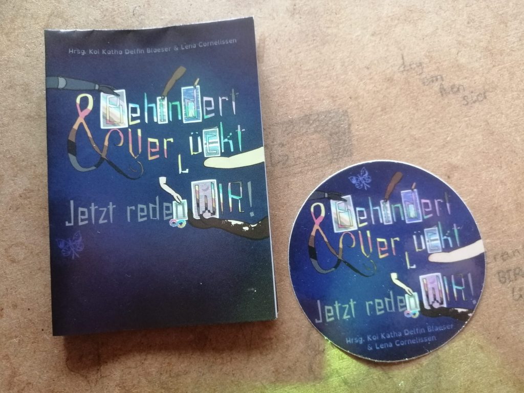 Flyer und Sticker mit dem Cover des Buchs. Der Hintergrund ist blau bis sehr dunkelblau. Darauf sind kleine Punkte, so dass es ein wenig an Sterne erinnert. Oben steht: Hrsg. [Herausgeber*innen] Koi Katha Delfin Blaeser & Lena Cornelissen. Darunter steht: Behindert & Verrückt – Jetzt reden WIR! Die Buchstaben von „Behindert“ und „Verrückt“ und „Wir“ sowie das &-Zeichen sind quer gestreift in den Farben der CIMND* / Disability Pride Fahne von Koi und Lena: grauer Hintergrund, mit queren Streifen in helllila / rosa, dunkellila, türkis, blau, weiß, gelb, rot, orange, braun und schwarz. Die Wörter „Jetzt reden“ und das Ausrufezeichen sind grau. Sechs Arme halten Tafeln, die zu einzelnen Buchstaben gehören. Ein Arm mit einer dunkelgrauen Prothese hält die Tafel vom „B“ von „Behindert“, wobei auf der Tafel die CIMND* / Disability Pride Fahne zu sehen ist. Ein dicker brauner Arm mit zwei noch recht roten Narben und 4 Fingern hält eine Tafel beim „i“ von „Behindert“. Darauf zu sehen ist die Bad Disabled Pride Fahne mit waagerechten Streifen in lila, grau, orange, weiß, grün, blau und lila. Der Punkt vom „i“ ist in Form eines Feuers, was das Feuer auf der Bad Disabled Pride Fahne widerspiegelt. Ein kleiner hellbrauner Arm hält eine blaue Kachel beim „d“ von „Behindert“. Im „d“ selbst ist die D*deaf Pride Fahne zu erkennen: eine blaue Hand mit gelbem Rand vor dunkelblauem Hintergrund. Das zweite „r“ von „Verrückt“ steht auf dem Kopf. Ein gelblich-beiger Arm ohne Hand, mit Narben hält die Tafel beim „c“ von „Verrückt“. Da ist die Spoonie Pride Fahne zu sehen (dunkelblau, blau, hellblau, weiß, schwarz, weiß, hellblau, blau, dunkelblau gestreift). Oben auf der Kachel liegt noch ein Löffel. Ein hellrosa Arm mit Dysmelie (Fehlbildung an den Extremitäten), auf dem einige weiße Flecken zu sehen sind, hält die Tafel vom „n“ von „reden“. Zu sehen ist da die General Anxiety Pride Fahne mit Streifen in dunkelgrün, hellgrün, weiß, hellgrau, und dann Streifen in zunehmend dunklerem grau. Darunter ist die bunte Neurodivergenz-Schleife (eine liegende 8). Auch beim „W“ von „Wir“ gibt es eine Tafel, dieses Mal mit der Mad Pride Fahne: lila-pink gestreift (von oben bis unten insgesamt dreimal) mit einem angedeuteten lachenden Gesicht. Diese Tafel wird von einem dunkelbraunen Arm gehalten, der einige helle Flecken hat und zwei Narben am Handgelenk. Vor dem dunkelblauen Hintergrund ist der CIMND*-Schmetterling zu sehen. Innerhalb eines Schmetterlings sind folgende Symbole integriert: Die Neurodivergenz-Schleife, eine andere Schleife (HIV / AIDS, andere Erkrankungen), gebärdende Hände, Löffel (Spoon Theory), &-Zeichen (Systeme / Pluralität), Gesicht der Mad Pride Fahne, Einhorn (unsichtbar gemachte Behinderung).