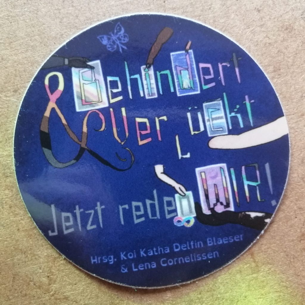 Sticker mit dem Cover des Buchs. Der Hintergrund ist blau bis sehr dunkelblau. Darauf sind kleine Punkte, so dass es ein wenig an Sterne erinnert. Oben steht: Hrsg. [Herausgeber*innen] Koi Katha Delfin Blaeser & Lena Cornelissen. Darunter steht: Behindert & Verrückt – Jetzt reden WIR! Die Buchstaben von „Behindert“ und „Verrückt“ und „Wir“ sowie das &-Zeichen sind quer gestreift in den Farben der CIMND* / Disability Pride Fahne von Koi und Lena: grauer Hintergrund, mit queren Streifen in helllila / rosa, dunkellila, türkis, blau, weiß, gelb, rot, orange, braun und schwarz. Die Wörter „Jetzt reden“ und das Ausrufezeichen sind grau. Sechs Arme halten Tafeln, die zu einzelnen Buchstaben gehören. Ein Arm mit einer dunkelgrauen Prothese hält die Tafel vom „B“ von „Behindert“, wobei auf der Tafel die CIMND* / Disability Pride Fahne zu sehen ist. Ein dicker brauner Arm mit zwei noch recht roten Narben und 4 Fingern hält eine Tafel beim „i“ von „Behindert“. Darauf zu sehen ist die Bad Disabled Pride Fahne mit waagerechten Streifen in lila, grau, orange, weiß, grün, blau und lila. Der Punkt vom „i“ ist in Form eines Feuers, was das Feuer auf der Bad Disabled Pride Fahne widerspiegelt. Ein kleiner hellbrauner Arm hält eine blaue Kachel beim „d“ von „Behindert“. Im „d“ selbst ist die D*deaf Pride Fahne zu erkennen: eine blaue Hand mit gelbem Rand vor dunkelblauem Hintergrund. Das zweite „r“ von „Verrückt“ steht auf dem Kopf. Ein gelblich-beiger Arm ohne Hand, mit Narben hält die Tafel beim „c“ von „Verrückt“. Da ist die Spoonie Pride Fahne zu sehen (dunkelblau, blau, hellblau, weiß, schwarz, weiß, hellblau, blau, dunkelblau gestreift). Oben auf der Kachel liegt noch ein Löffel. Ein hellrosa Arm mit Dysmelie (Fehlbildung an den Extremitäten), auf dem einige weiße Flecken zu sehen sind, hält die Tafel vom „n“ von „reden“. Zu sehen ist da die General Anxiety Pride Fahne mit Streifen in dunkelgrün, hellgrün, weiß, hellgrau, und dann Streifen in zunehmend dunklerem grau. Darunter ist die bunte Neurodivergenz-Schleife (eine liegende 8). Auch beim „W“ von „Wir“ gibt es eine Tafel, dieses Mal mit der Mad Pride Fahne: lila-pink gestreift (von oben bis unten insgesamt dreimal) mit einem angedeuteten lachenden Gesicht. Diese Tafel wird von einem dunkelbraunen Arm gehalten, der einige helle Flecken hat und zwei Narben am Handgelenk. Vor dem dunkelblauen Hintergrund ist der CIMND*-Schmetterling zu sehen. Innerhalb eines Schmetterlings sind folgende Symbole integriert: Die Neurodivergenz-Schleife, eine andere Schleife (HIV / AIDS, andere Erkrankungen), gebärdende Hände, Löffel (Spoon Theory), &-Zeichen (Systeme / Pluralität), Gesicht der Mad Pride Fahne, Einhorn (unsichtbar gemachte Behinderung).
