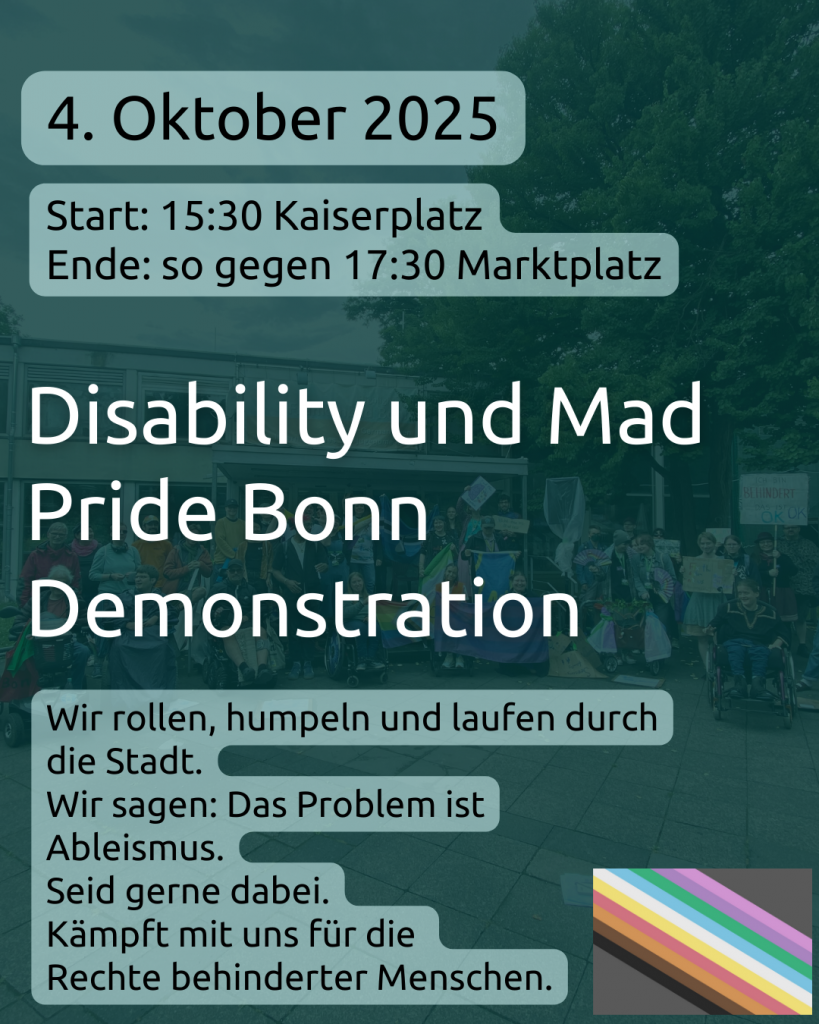 Post Ankündigung Demo
4. Oktober 2025
Start: 15:30 Kaiserplatz
Ende: so gegen 17:30 Marktplatz 

Disability und Mad Pride Bonn Demonstration 

Wir rollen, humpeln und laufen durch die Stadt.
Wir sagen: Das Problem ist Ableismus. 
Seid gerne dabei.
Kämpft mit uns für die 
Rechte behinderter Menschen. 

Im Hintergrund ist das Gruppenbild von der Demonstration letztes Jahr zu sehen. Viele Menschen stehen vor dem Frankenbad, manche mit Plakaten, manche mit Fahnen, viele mit Rollstuhl. Darüber ist ein grüner Filter, das Bild ist nicht genau zu erkennen


Unten rechts die Disability Pride Flagge von Koi und Lee: grauer Hintergrund, Streifen in lila, pink, grün, blau, weiß, gelb, rot, orange, braun, schwarz