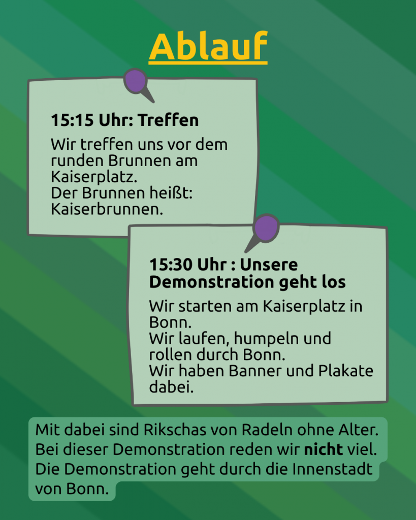 Ablauf 1 
Der Hintergrund ist grün, wobei ganz leicht die CIMND\* Pride Flagge durchschimmert (grauer Hintergrund, dann Streifen in lila, pink, grün, blau, weiß, gelb, rot, orange, braun und schwarz). 
Ablauf (Überschrift in gelb)
15:15 Uhr: Treffen
Wir treffen uns vor dem runden Brunnen am Kaiserplatz. 
Der Brunnen heißt: Kaiserbrunnen. 
Das ist wie eine Pinnotiz angeheftet. 
Darunter eine weitere Pinnotiz: 
15:30 Unsere Demonstration geht los
Wir starten am Kaiserplatz in Bonn. 
Wir laufen, humpeln und rollen durch Bonn. 
Wir haben Banner und Plakate dabei.

Unten steht: Mit dabei sind Rikschas von Radeln ohne Alter. 
Bei dieser Demonstration reden wir nicht viel. 
Die Demonstration geht durch die Innenstadt von Bonn