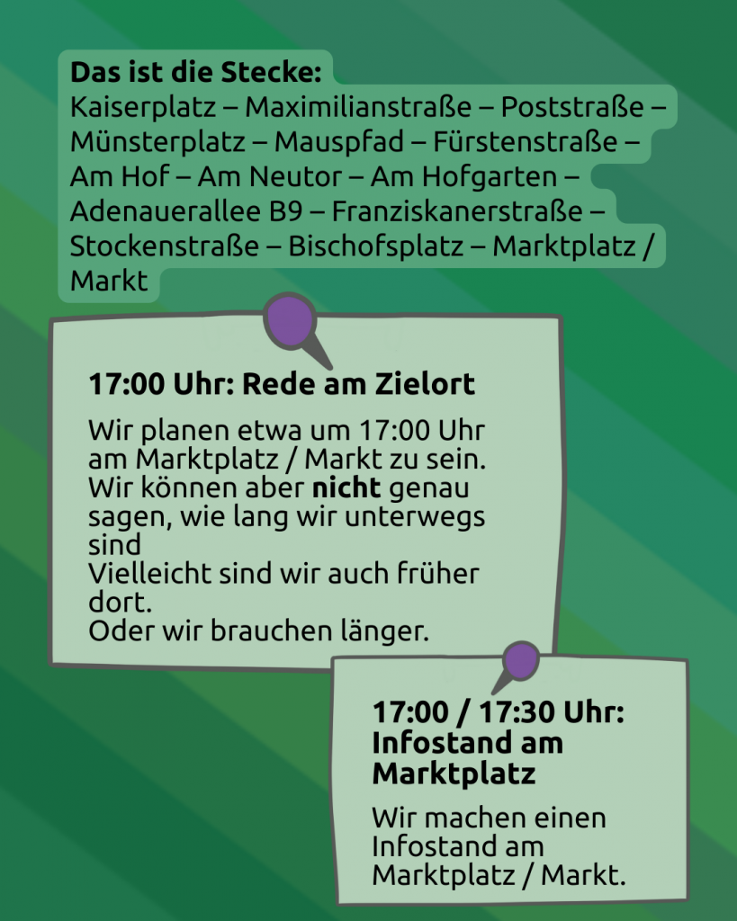 Ablauf 2 
Das ist die Stecke:
Kaiserplatz – Maximilianstraße – Poststraße – Münsterplatz – Mauspfad – Fürstenstraße – Am Hof – Am Neutor – Am Hofgarten – Adenauerallee B9 – Franziskanerstraße – Stockenstraße – Bischofsplatz – Marktplatz

Wieder eine Pinnotiz / Haftnotiz: 
17 Uhr: Rede am Zielort
Wir planen etwa um 17 Uhr am Marktplatz / Markt zu sein.  Wir können aber nicht genau sagen, wie lange wir unterwegs sind. 
Vielleicht sind wir auch früher dort. 
Oder wir brauchen länger. 

Darunter steht: 
17:00 / 17:30 Infostand am Marktplatz
Wir machen einen Infostand am Markt / Marktplatz