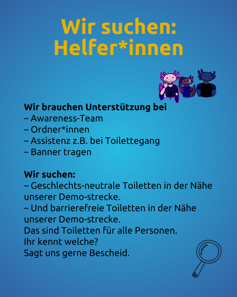 Text: Wir suchen Helfer\*innen
Wir brauchen Unterstützung bei
– Awareness-Team
– Ordner\*innen
– Assistenz z.B. bei Toilettegang
– Banner tragen
Wir suchen:
– Geschlechts-neutrale Toiletten in der Nähe unserer Demo-strecke.
– Und barrierefreie Toiletten in der Nähe unserer Demo-strecke.
Das sind Toiletten für alle Personen.
Ihr kennt welche?
Sagt uns gerne Bescheid.

Rechts daneben sind 3 lächelnde Axolotl zu sehen.
Das sind Tiere, die im Wasser leben.
Und da ist eine Lupe.