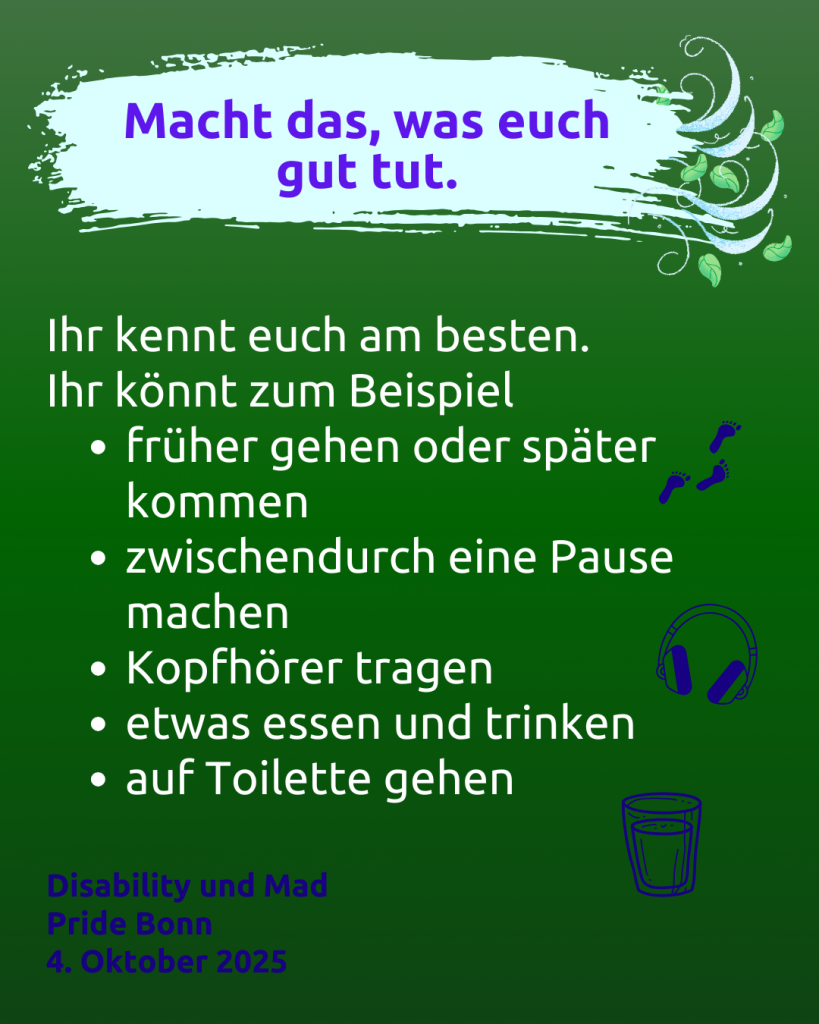 Text: Macht das, was euch gut tut.
Ihr kennt euch am besten.
Ihr könnt zum Beispiel
- früher gehen oder später kommen
- zwischendurch eine Pause machen
- Kopfhörer tragen
- etwas essen und trinken
- auf Toilette gehen

Disability und Mad Pride Bonn
4. Oktober 2025

Rechts daneben sind Symbole:
- Fußspuren
- Kopfhörer
- ein Glas mit einem Getränk