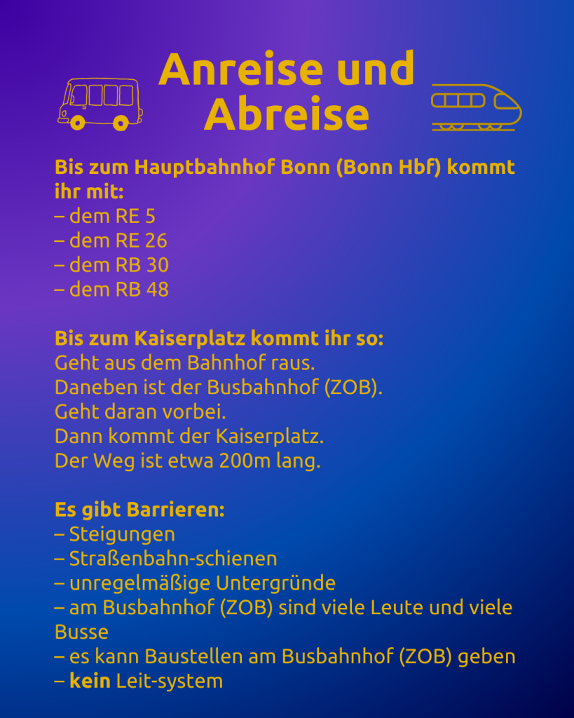 Anreise und Abreise 1 
Text: Anreise und Abreise
Bis zum Hauptbahnhof Bonn (Bonn Hbf) kommt ihr mit:
– dem RE 5
– dem RE 26
– dem RB 30
– dem RB 48

Bis zum Kaiserplatz kommt ihr so:
Geht aus dem Bahnhof raus.
Daneben ist der Busbahnhof (ZOB).
Geht daran vorbei.
Dann kommt der Kaiserplatz.
Der Weg ist etwa 200m lang.

Es gibt Barrieren:
– Steigungen
– Straßenbahn-schienen
– unregelmäßige Untergründe
– am Busbahnhof (ZOB) sind viele Leute und viele Busse
– es kann Baustellen am Busbahnhof (ZOB) geben
– kein Leit-system

Neben dem Titel sind ein Bus und ein Zug zu sehen.
