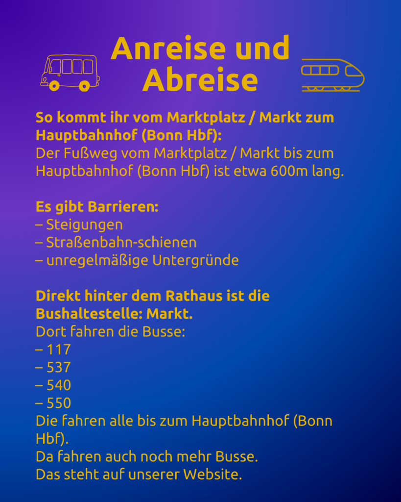 Anreise und Abreise 2 
Text: Anreise und Abreise
So kommt ihr vom Marktplatz / Markt zum Hauptbahnhof (Bonn Hbf):
Der Fußweg vom Marktplatz / Markt bis zum Hauptbahnhof (Bonn Hbf) ist etwa 600m lang.

Es gibt Barrieren:
– Steigungen
– Straßenbahn-schienen
– unregelmäßige Untergründe

Direkt hinter dem Rathaus ist die Bushaltestelle: Markt.
Dort fahren die Busse:
– 117
– 537
– 540
– 550
Die fahren alle bis zum Hauptbahnhof (Bonn Hbf).
Da fahren auch noch mehr Busse.
Das steht auf unserer Website.

Neben dem Titel sind ein Bus und ein Zug zu sehen.