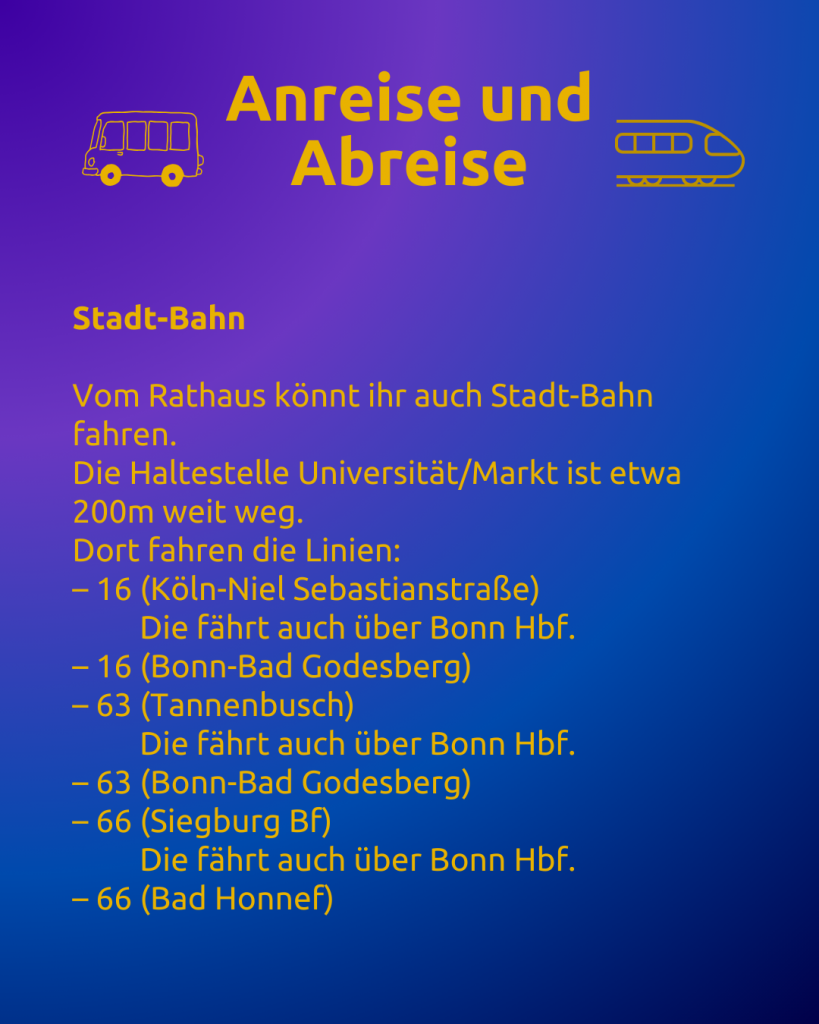 Anreise und Abreise 3 
Text: Anreise und Abreise
Stadt-Bahn

Vom Rathaus könnt ihr auch Stadt-Bahn fahren.
Die Haltestelle Universität/Markt ist etwa 200m weit weg.
Dort fahren die Linien:
– 16 (Köln-Niel Sebastianstraße)
         Die fährt auch über Bonn Hbf.
– 16 (Bonn-Bad Godesberg)
– 63 (Tannenbusch)
         Die fährt auch über Bonn Hbf.
– 63 (Bonn-Bad Godesberg)
– 66 (Siegburg Bf)
         Die fährt auch über Bonn Hbf.
– 66 (Bad Honnef)

Neben dem Titel sind ein Bus und ein Zug zu sehen.