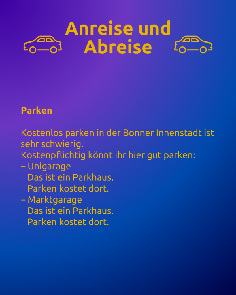 Anreise und Abreise 4 
Text: Anreise und Abreise
Parken

Kostenlos parken in der Bonner Innenstadt ist sehr schwierig.
Kostenpflichtig könnt ihr hier gut parken:
– Unigarage
   Das ist ein Parkhaus.
   Parken kostet dort.
– Marktgarage
   Das ist ein Parkhaus.
   Parken kostet dort.

Neben dem Titel sind zwei Autos zu sehen.