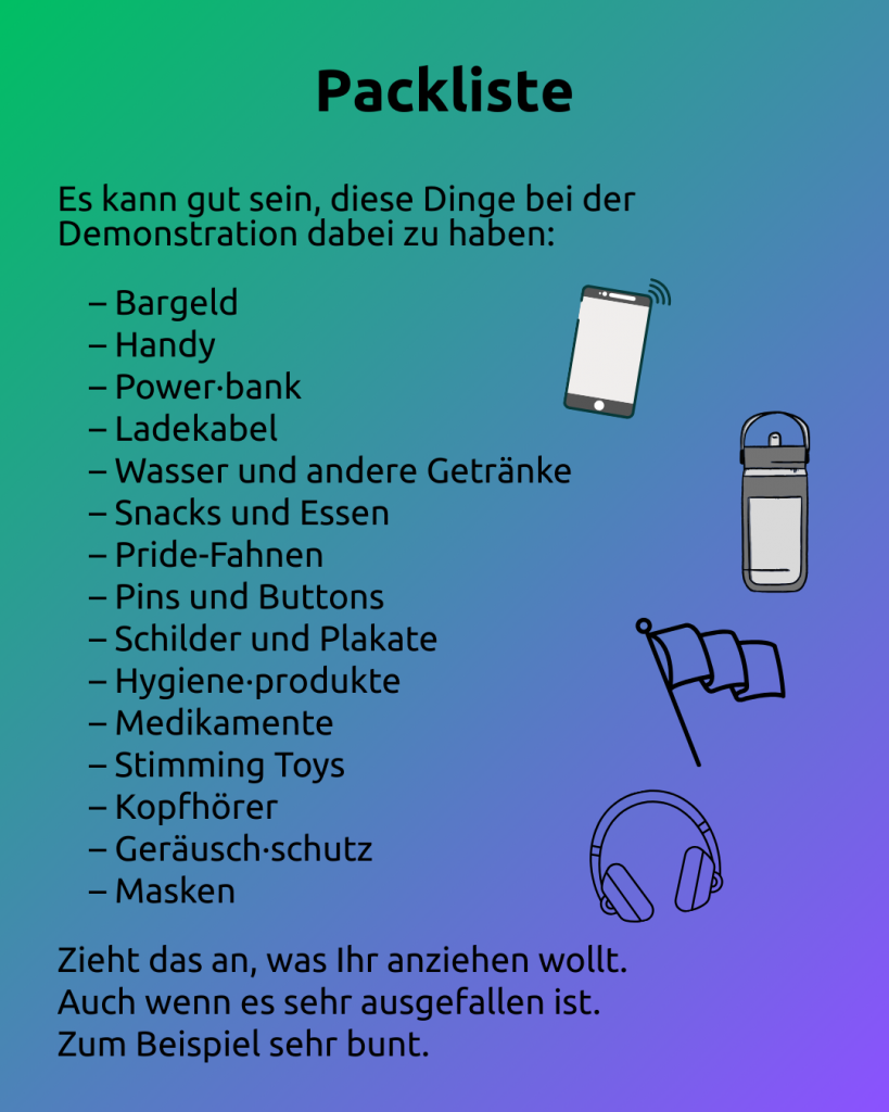 Packliste 1 
Text: Packliste
Es kann gut sein, diese Dinge bei der Demonstration dabei zu haben:

– Bargeld
– Handy
– Power·bank
– Ladekabel
– Wasser und andere Getränke
– Snacks und Essen
– Pride-Fahnen
– Pins und Buttons
– Schilder und Plakate
– Hygiene·produkte
– Medikamente
– Stimming Toys
– Kopfhörer
– Geräusch·schutz
– Masken

Zieht das an, was Ihr anziehen wollt.
Auch wenn es sehr ausgefallen ist. 
Zum Beispiel sehr bunt.

Rechts neben dem Text sind zu sehen:
- ein Handy
- eine Trinkflasche
- eine Fahne
- Kopfhörer