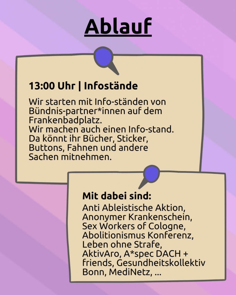 Ablauf: Der Hintergrund ist lila. Darunter ist noch ganz leicht die CIMND* Pride Fahne zu sehen: grauer Hintergrund, lila, pink, grün, blau, weiß, gelb, rot, orang, braun und schwarz gestreift. Darunter sind zwei angepinnte Zettel: 13:00 Uhr |Infostände: Wir starten mit Info-ständen von Bündnis-partner*innen auf dem Frankenbadplatz. Wir machen auch einen Info-stand. Da könnt ihr Bücher, Sticker, Buttons, Fahnen und andere Sachen mitnehmen. Mit dabei sind: Anti Ableistische Aktion, Anonymer Krankenschein, Sex Workers of Cologne, Abolitionismus Konferenz, Leben ohne Strafe, AktivAro, A*spec DACH + friends, Gesundheitskollektiv Bonn, MediNetz, ...