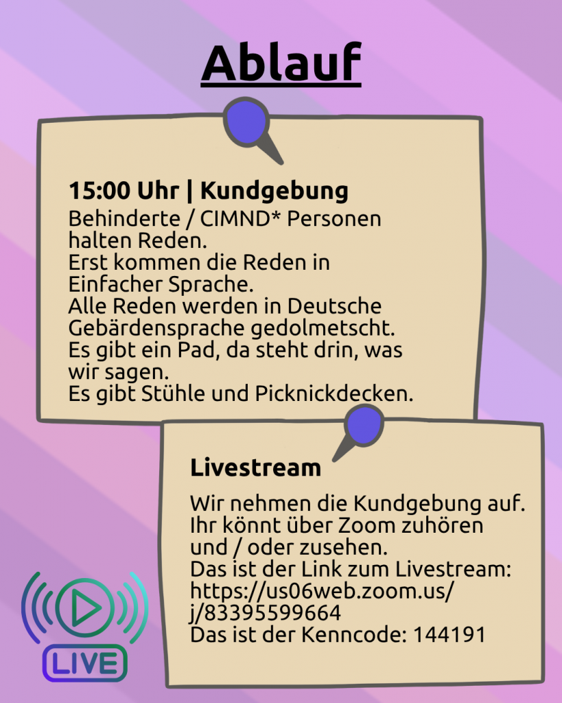 Ablauf: Der Hintergrund ist lila. Darunter ist noch ganz leicht die CIMND* Pride Fahne zu sehen: grauer Hintergrund, lila, pink, grün, blau, weiß, gelb, rot, orang, braun und schwarz gestreift. Darunter sind zwei angepinnte Zettel: 15:00 Uhr | Kundgebung: Behinderte / CIMND* Personen halten Reden. Erst kommen die Reden in Einfacher Sprache. Alle Reden werden in Deutsche Gebärdensprache gedolmetscht. Es gibt ein Pad, da steht drin, was wir sagen. Es gibt Stühle und Picknickdecken. Livestream: Wir nehmen die Kundgebung auf. Ihr könnt über Zoom zuhören und / oder zusehen. Das ist der Link zum Livestream: https://us06web.zoom.us/j/83395599664?pwd=RibJAK8HBQzkpxK3gDrGQJHSDnulkU.1 Das ist der Kenncode: 144191.