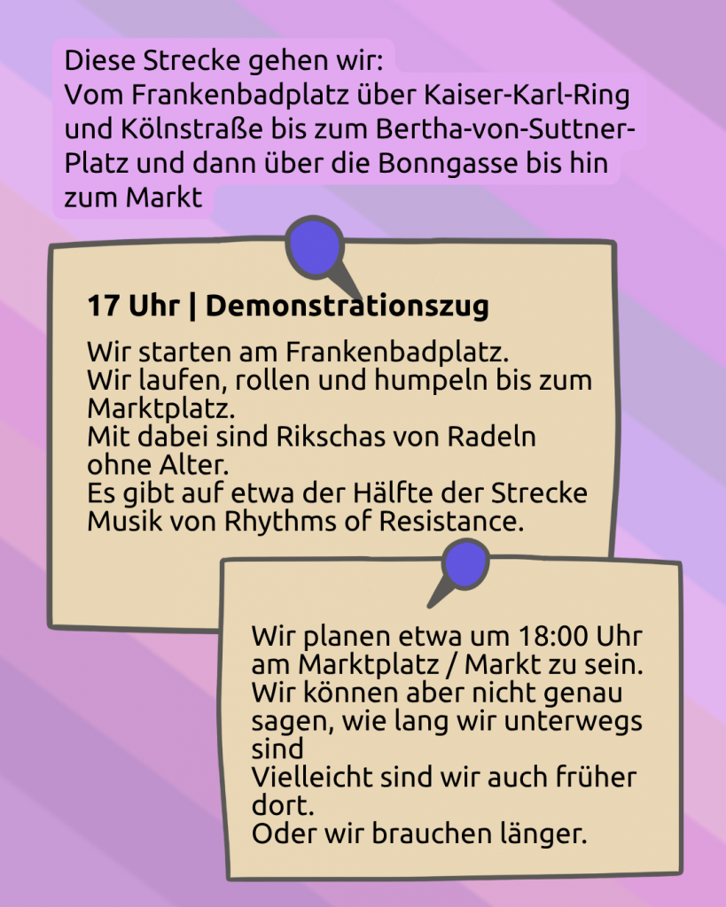 Der Hintergrund ist lila. Darunter ist noch ganz leicht die CIMND* Pride Fahne zu sehen: grauer Hintergrund, lila, pink, grün, blau, weiß, gelb, rot, orange, braun und schwarz gestreift. Diese Strecke gehen wir: Vom Frankenbadplatz über Kaiser-Karl-Ring und Kölnstraße bis zum Bertha-von-Suttner-Platz und dann über die Bonngasse bis hin zum Markt. Darunter sind zwei angepinnte Zettel: 17:00 Uhr | Demonstrationszug: Wir starten am Frankenbadplatz. Wir laufen, rollen und humpeln bis zum Marktplatz. Mit dabei sind Rikschas von Radeln ohne Alter. Es gibt auf etwa der Hälfte der Strecke Musik von Rhythms of Resistance. Wir planen etwa um 18 Uhr am Marktplatz / Markt zu sein. Wir können aber nicht genau sagen, wie lange wir unterwegs sind. Vielleicht sind wir auch früher dort. Oder wir brauchen länger.
