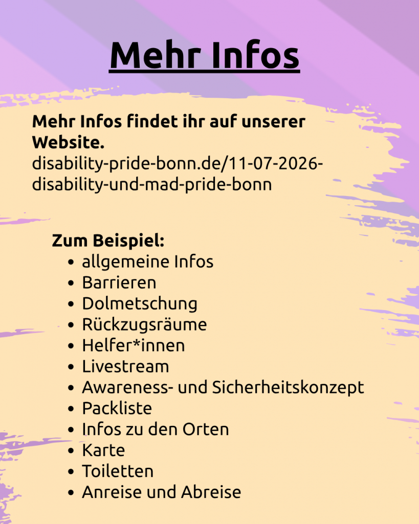 Der Hintergrund ist lila. Darunter ist noch ganz leicht die CIMND* Pride Fahne zu sehen: grauer Hintergrund, lila, pink, grün, blau, weiß, gelb, rot, orange, braun und schwarz gestreift. Auf beigem Hintergrund steht: Mehr Infos: Mehr Infos findet ihr auf unserer Website. disability-pride-bonn.de/11-07-2026-disability-und-mad-pride-bonn Zum Beispiel: allgemeine Infos, Barrieren, Dolmetschung, Rückzugsräume, Helfer*innen, Livestream, Awareness- und Sicherheitskonzept, Packliste, Infos zu den Orten, Karte, Toiletten, Anreise und Abreise