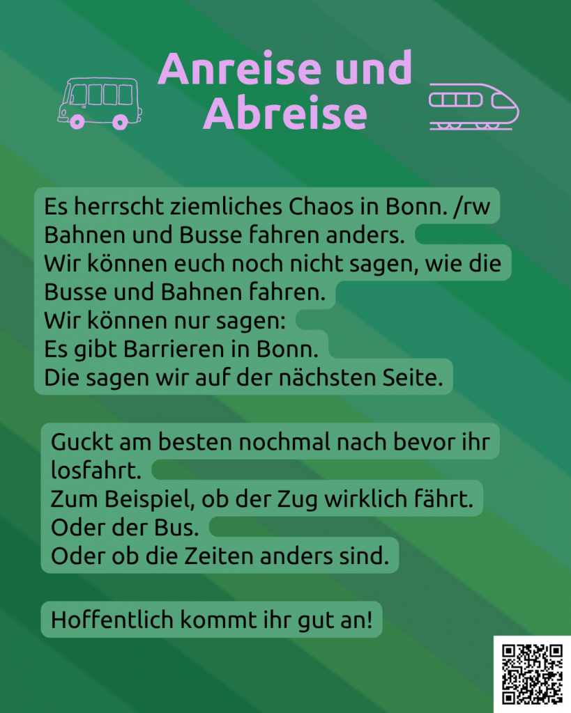 Der Hintergrund ist grün. Darunter ist noch ganz leicht die CIMND* Pride Fahne zu sehen: grauer Hintergrund, lila, pink, grün, blau, weiß, gelb, rot, orange, braun und schwarz gestreift. Oben steht in rosa: Anreise und Abreise. Links daneben ist ein Bus in rosa. Rechts daneben ist ein Zug in rosa. Darunter steht: Es herrscht absolutes Chaos in Bonn. /rw Bahnen und Busse fahren anders. Wir können euch leider nichts Genaues sagen. Wir können nur sagen: Es gibt Barrieren in Bonn. Die sagen wir auf der nächsten Seite. Guckt am besten nochmal nach bevor ihr losfahrt. Zum Beispiel, ob der Zug wirklich fährt. Oder der Bus. Oder ob die Zeiten anders sind. Hoffentlich kommt ihr gut an! Rechts unten in der Ecke ein QR-Code mit dem Link: https://www.wonderlink.de/@disability-und-mad-pride-bonn Da gibt es mehr Informationen.