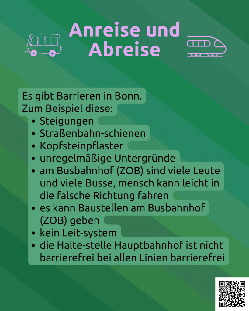 Der Hintergrund ist grün. Darunter ist noch ganz leicht die CIMND* Pride Fahne zu sehen: grauer Hintergrund, lila, pink, grün, blau, weiß, gelb, rot, orange, braun und schwarz gestreift. Oben steht in rosa: Anreise und Abreise. Links daneben ist ein Bus in rosa. Rechts daneben ist ein Zug in rosa. Darunter steht: Es gibt Barrieren in Bonn. Zum Beispiel diese: Steigungen, Straßenbahn-schienen, Kopfsteinpflaster, unregelmäßige Untergründe, am Busbahnhof (ZOB) sind viele Leute und viele Busse, mensch kann leicht in die falsche Richtung fahren, es kann Baustellen am Busbahnhof (ZOB) geben, kein Leit-system, die Halte-stelle Hauptbahnhof ist nicht barrierefrei bei allen Linien barrierefrei. Rechts unten in der Ecke ein QR-Code mit dem Link: https://www.wonderlink.de/@disability-und-mad-pride-bonn Da gibt es mehr Informationen.