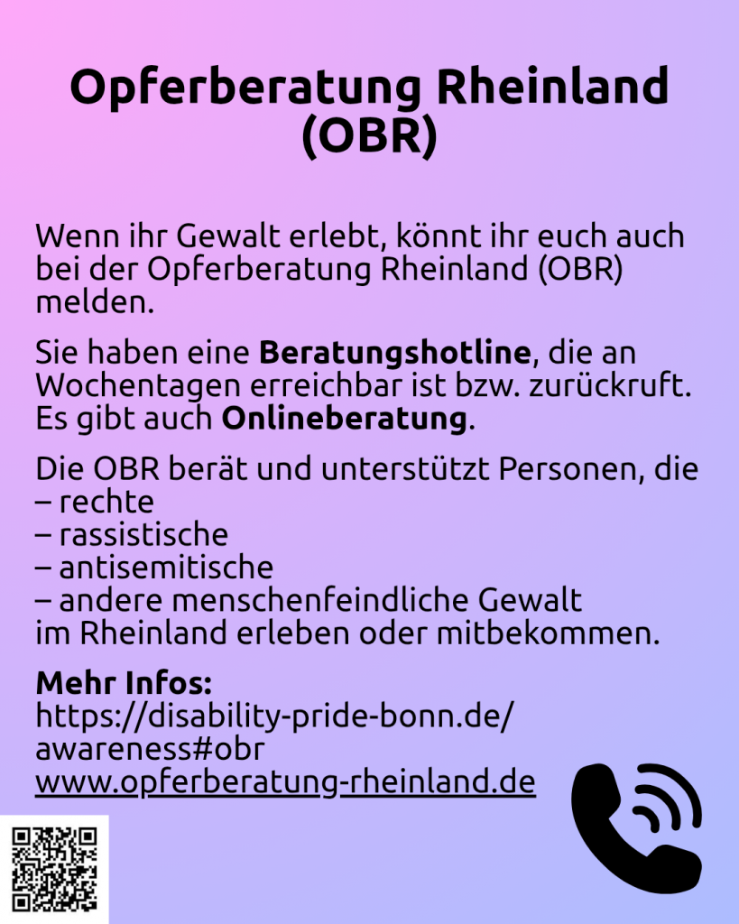 Der HIntergrund ist pink-lila. Darauf steht: Wenn ihr Gewalt erlebt, könnt ihr euch auch bei der Opferberatung Rheinland (OBR) melden. Sie haben eine Beratungshotline, die an Wochentagen erreichbar ist bzw. zurückruft. Es gibt auch Onlineberatung. Die OBR berät und unterstützt Personen, die rechte, rassistische, antisemitische, andere menschenfeindliche Gewalt im Rheinland erleben oder mitbekommen. Mehr Infos: https://disability-pride-bonn.de/awareness#obr

www.opferberatung-rheinland.de

Unten recht ist ein Telefonhörer zu sehen. Unten links ist ein QR-Code mit dem Link: https://www.wonderlink.de/@disability-und-mad-pride-bonn