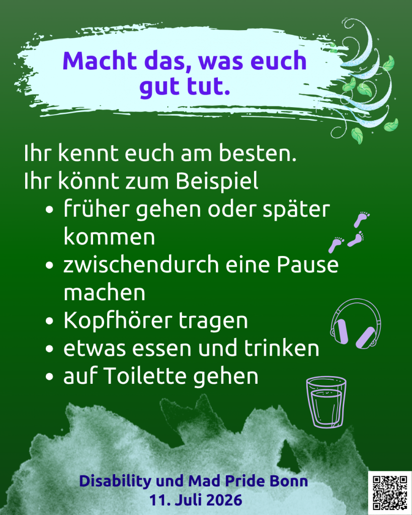 Der Hintergrund ist grün. Auf hellgrünem Hintergrund steht: Macht das, was euch gut tut. Daneben sind Blätter, die im Wind fliegen. Darunter steht: Ihr kennt euch am besten. Ihr könnt zum Beispiel: früher gehen oder später kommen, zwischendurch eine Pause machen, Kopfhörer tragen, etwas essen und trinken, auf Toilette gehen. Disability und Mad Pride Bonn 11. Juli 2026. Rechts daneben sind Symbole: Fußspuren, Kopfhörer, ein Glas mit einem Getränk. Unten rechts ist ein QR-Code mit dem Link: https://www.wonderlink.de/@disability-und-mad-pride-bonn